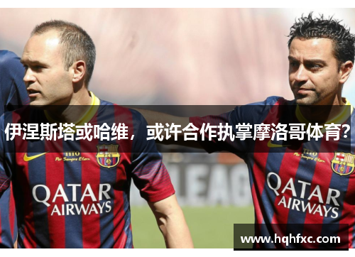 伊涅斯塔或哈维，或许合作执掌摩洛哥体育？